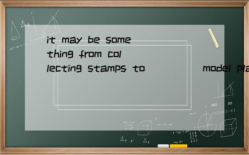 it may be something from collecting stamps to ____ model pla