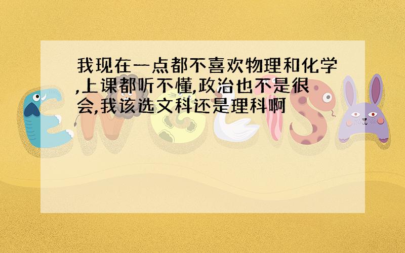 我现在一点都不喜欢物理和化学,上课都听不懂,政治也不是很会,我该选文科还是理科啊