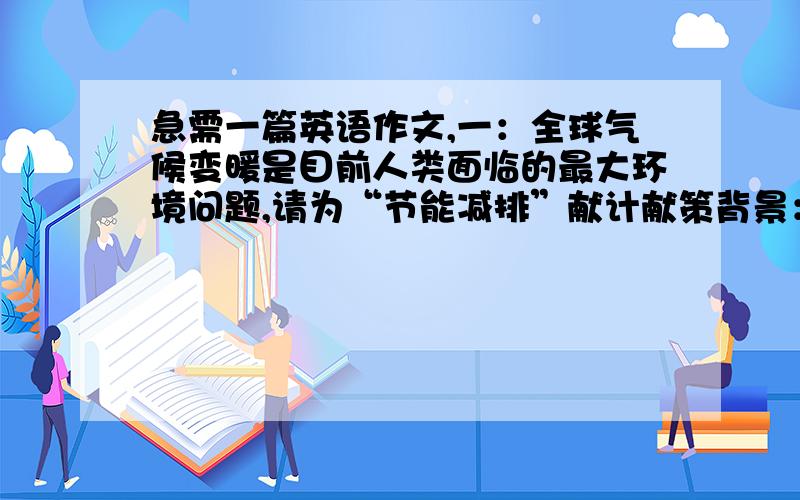 急需一篇英语作文,一：全球气候变暖是目前人类面临的最大环境问题,请为“节能减排”献计献策背景：随着经济的发展,跟多的温室