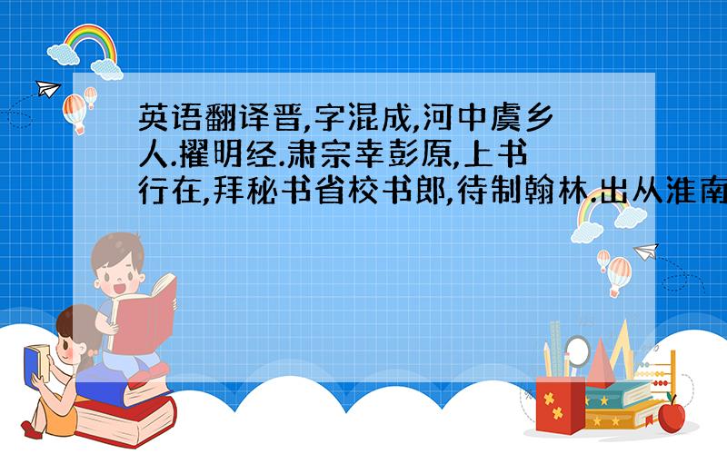 英语翻译晋,字混成,河中虞乡人.擢明经.肃宗幸彭原,上书行在,拜秘书省校书郎,待制翰林.出从淮南崔圆府为判官.还朝,累迁