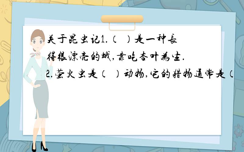 关于昆虫记1.（ ）是一种长得很漂亮的蛾,靠吃杏叶为生.2.萤火虫是（ ）动物,它的猎物通常是（ ）3.严寒时,萤火虫在