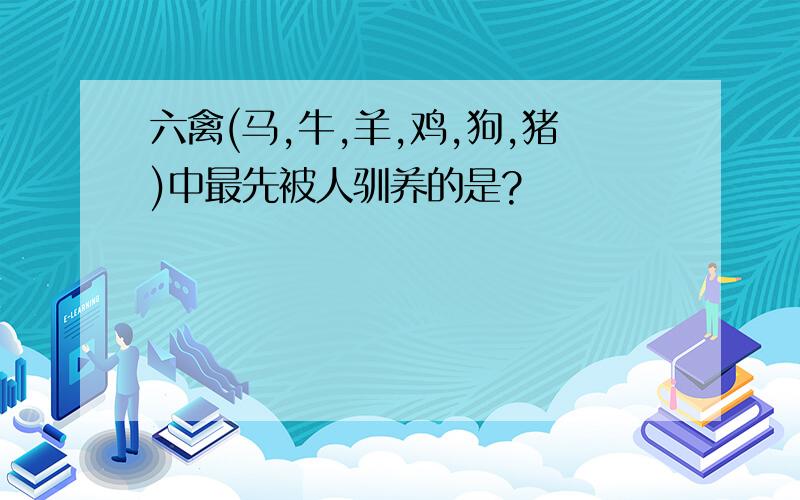 六禽(马,牛,羊,鸡,狗,猪)中最先被人驯养的是?