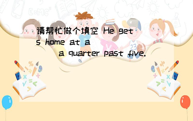 请帮忙做个填空 He gets home at a ____ a quarter past five.