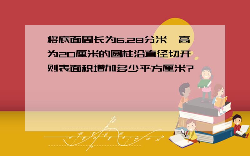 将底面周长为6.28分米、高为20厘米的圆柱沿直径切开,则表面积增加多少平方厘米?