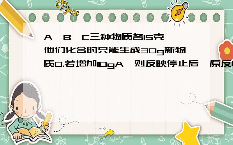 A、B、C三种物质各15克,他们化合时只能生成30g新物质D.若增加10gA,则反映停止后,原反应物中只余C.根据上述条