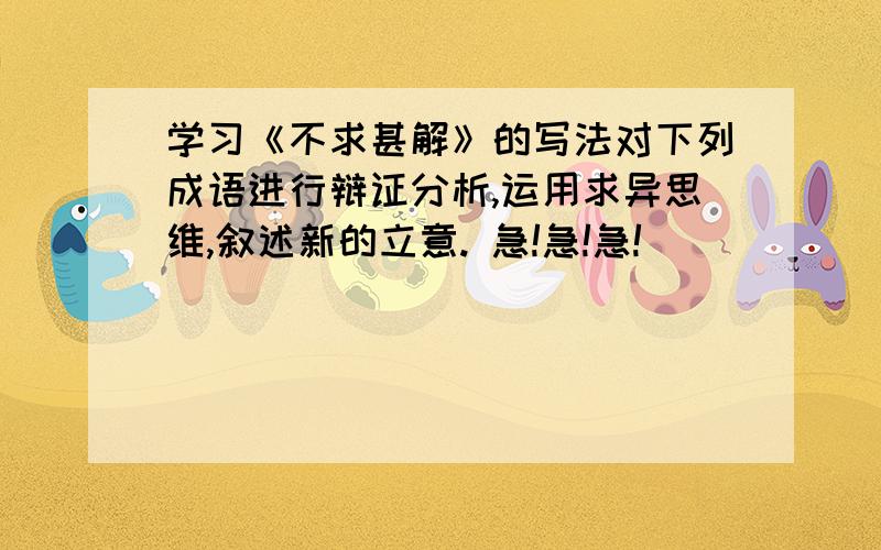 学习《不求甚解》的写法对下列成语进行辩证分析,运用求异思维,叙述新的立意. 急!急!急!