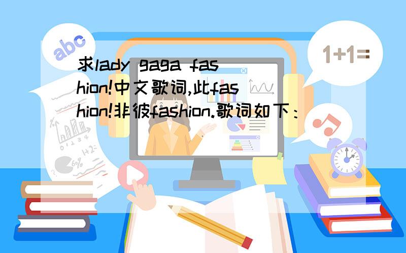 求lady gaga fashion!中文歌词,此fashion!非彼fashion.歌词如下：