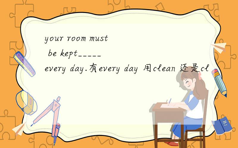 your room must be kept_____ every day.有every day 用clean 还是cl