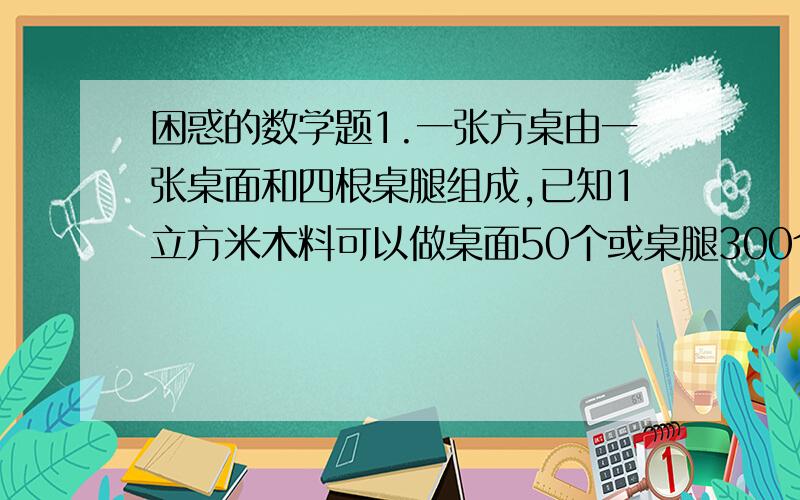 困惑的数学题1.一张方桌由一张桌面和四根桌腿组成,已知1立方米木料可以做桌面50个或桌腿300个,现有5立方米的木料,全