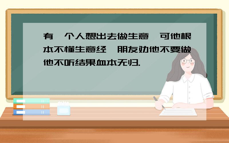 有一个人想出去做生意,可他根本不懂生意经,朋友劝他不要做他不听结果血本无归.