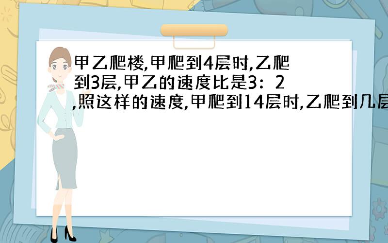 甲乙爬楼,甲爬到4层时,乙爬到3层,甲乙的速度比是3：2,照这样的速度,甲爬到14层时,乙爬到几层?（要有算式）