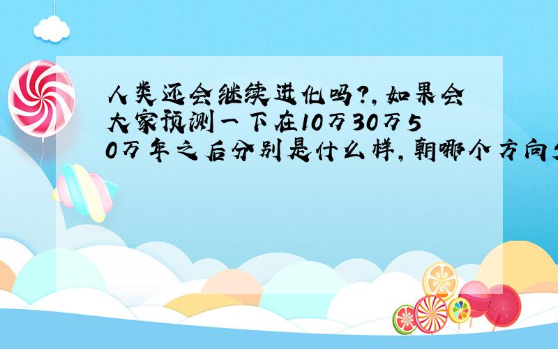 人类还会继续进化吗?,如果会大家预测一下在10万30万50万年之后分别是什么样,朝哪个方向发展.