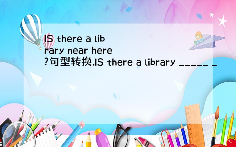 IS there a library near here?句型转换.IS there a library _____ _