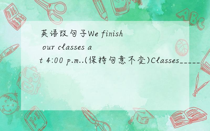 英语改句子We finish our classes at 4:00 p.m..(保持句意不变)Classes_____