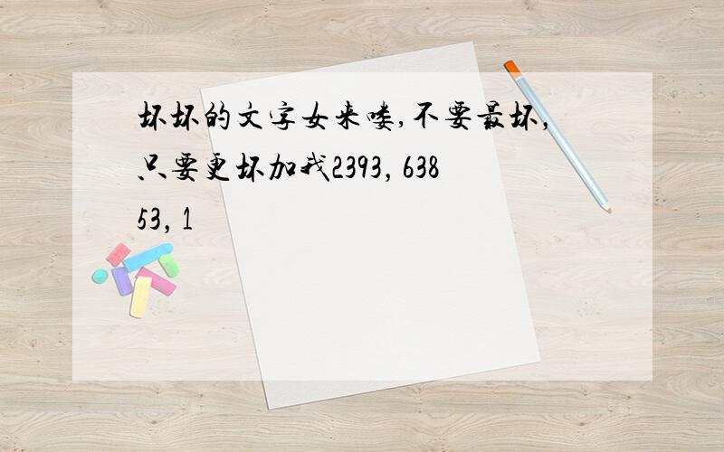 坏坏的文字女来喽,不要最坏，只要更坏加我2393，63853，1