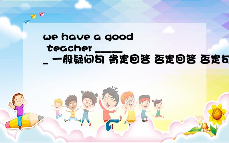 we have a good teacher ______ 一般疑问句 肯定回答 否定回答 否定句 对划线部分提问