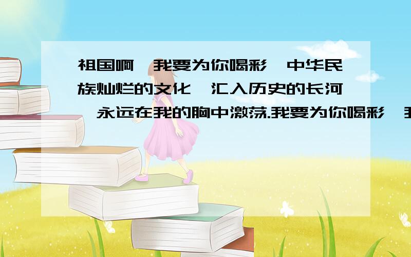 祖国啊,我要为你喝彩,中华民族灿烂的文化,汇入历史的长河,永远在我的胸中激荡.我要为你喝彩,我和你,歌曲悠扬,同一个世界