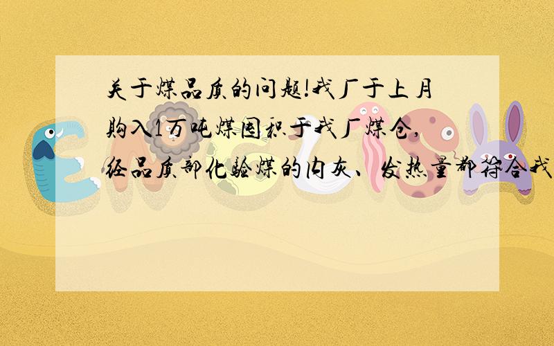 关于煤品质的问题!我厂于上月购入1万吨煤囤积于我厂煤仓,经品质部化验煤的内灰、发热量都符合我厂要求,然而这月8号再从煤仓