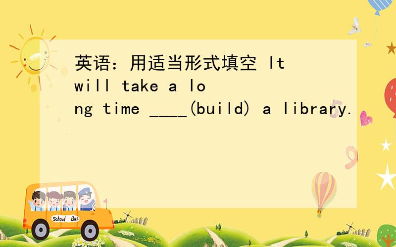 英语：用适当形式填空 It will take a long time ____(build) a library.