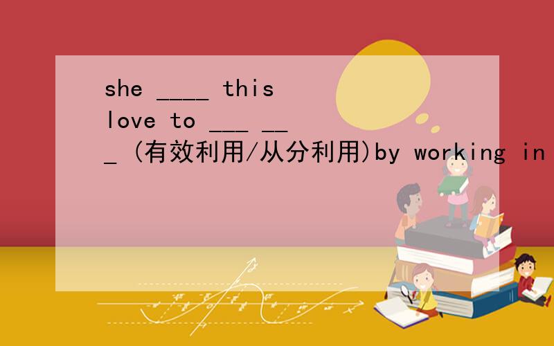 she ____ this love to ___ ___ (有效利用/从分利用)by working in the h