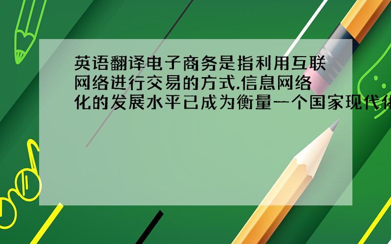 英语翻译电子商务是指利用互联网络进行交易的方式.信息网络化的发展水平已成为衡量一个国家现代化水平与综合国力的一个重要标志