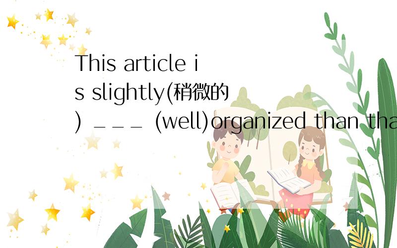 This article is slightly(稍微的) ___ (well)organized than that