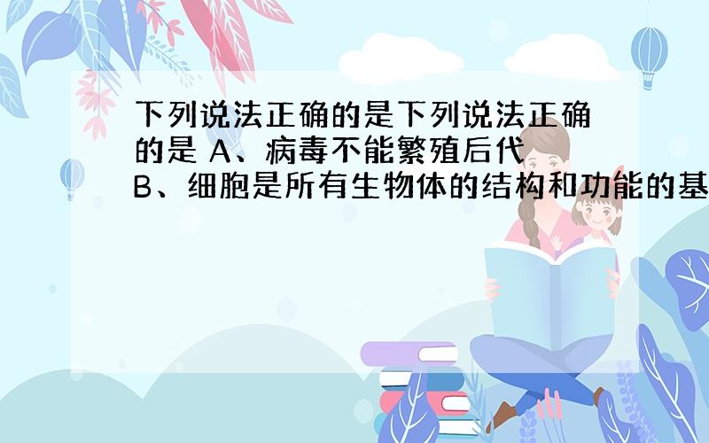 下列说法正确的是下列说法正确的是 A、病毒不能繁殖后代 B、细胞是所有生物体的结构和功能的基本单位 C、蛋白质、核酸没有