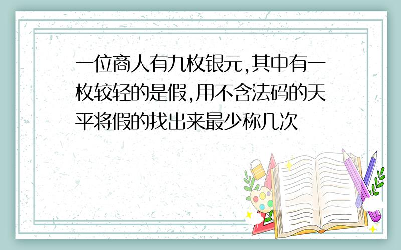 一位商人有九枚银元,其中有一枚较轻的是假,用不含法码的天平将假的找出来最少称几次