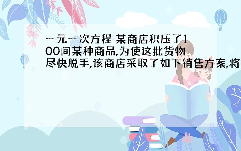 一元一次方程 某商店积压了100间某种商品,为使这批货物尽快脱手,该商店采取了如下销售方案,将价格提高到原来的2.5倍,