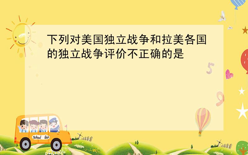 下列对美国独立战争和拉美各国的独立战争评价不正确的是