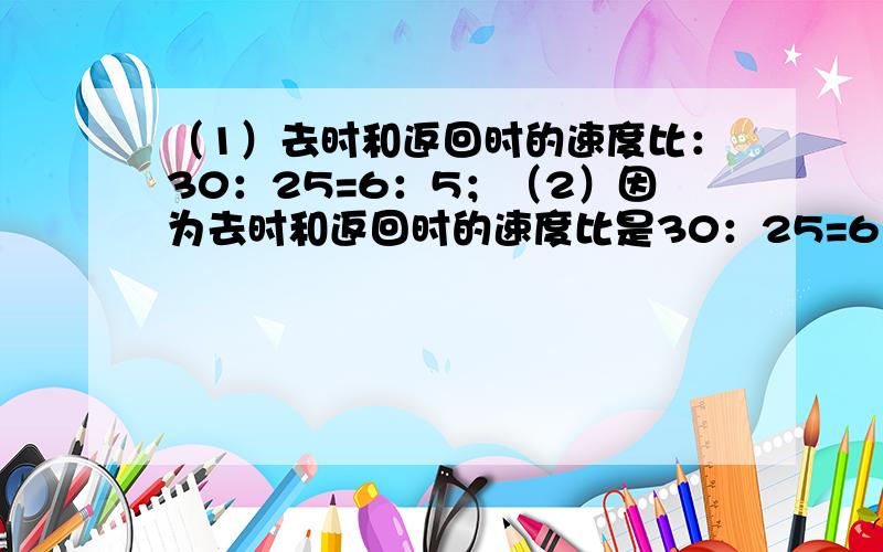 （1）去时和返回时的速度比：30：25=6：5；（2）因为去时和返回时的速度比是30：25=6：5，所以