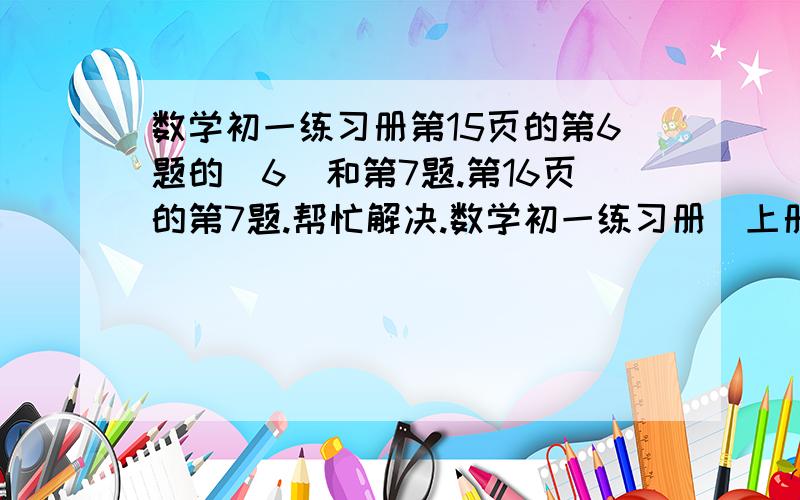 数学初一练习册第15页的第6题的（6）和第7题.第16页的第7题.帮忙解决.数学初一练习册(上册）江西教育出版社 1.