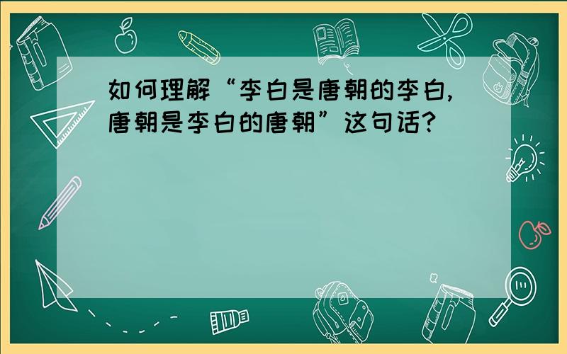 如何理解“李白是唐朝的李白,唐朝是李白的唐朝”这句话?