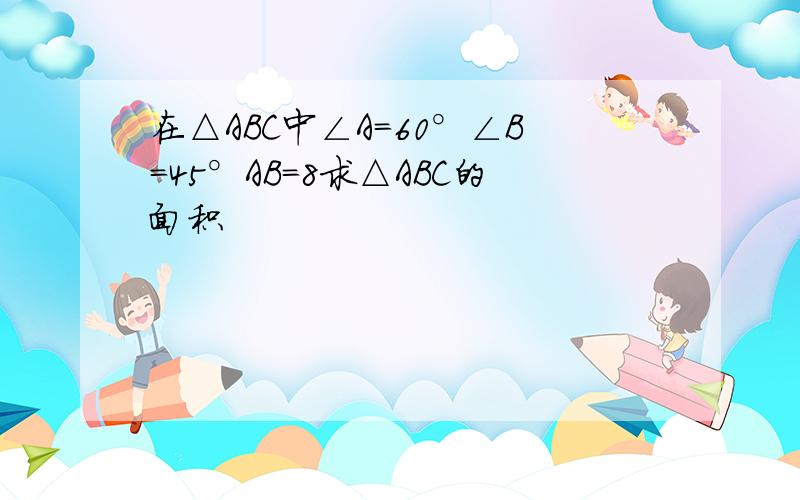 在△ABC中∠A=60°∠B=45°AB=8求△ABC的面积