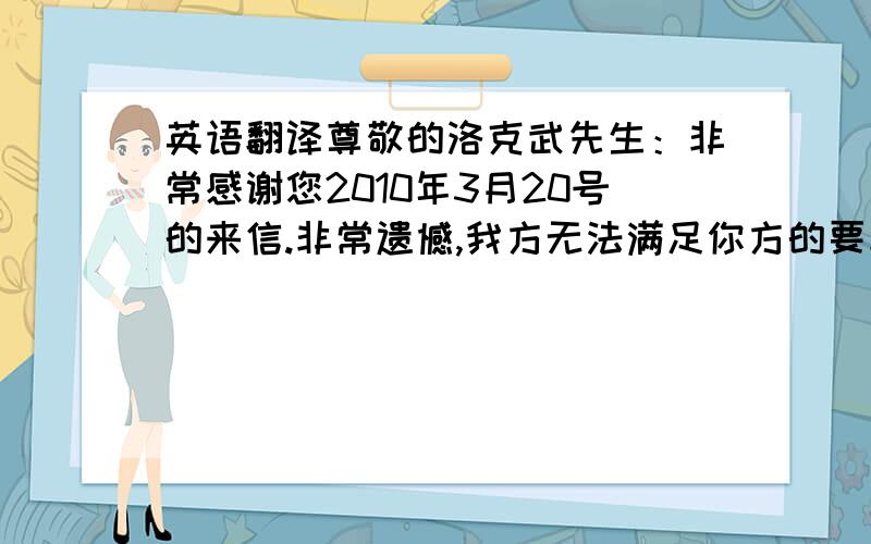 英语翻译尊敬的洛克武先生：非常感谢您2010年3月20号的来信.非常遗憾,我方无法满足你方的要求.你方的还价太低了.如果