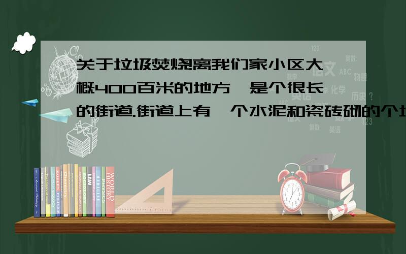 关于垃圾焚烧!离我们家小区大概400百米的地方,是个很长的街道.街道上有一个水泥和瓷砖砌的个垃圾堆.每天都会有垃圾焚烧.