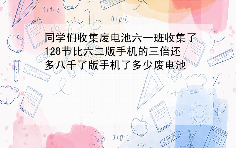 同学们收集废电池六一班收集了128节比六二版手机的三倍还多八千了版手机了多少废电池