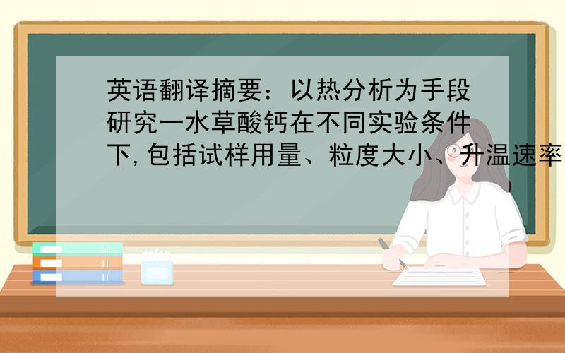 英语翻译摘要：以热分析为手段研究一水草酸钙在不同实验条件下,包括试样用量、粒度大小、升温速率和气氛的不同等条件下的热重曲