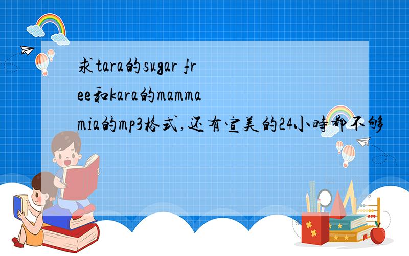 求tara的sugar free和kara的mamma mia的mp3格式,还有宣美的24小时都不够