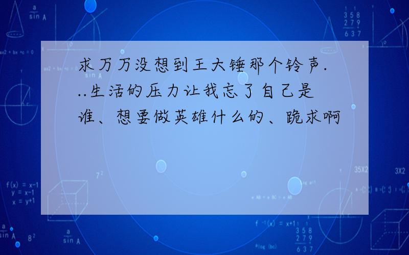 求万万没想到王大锤那个铃声...生活的压力让我忘了自己是谁、想要做英雄什么的、跪求啊