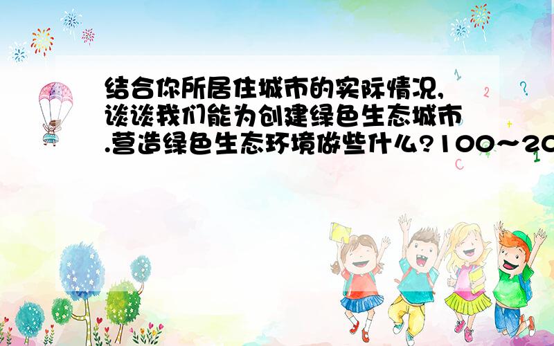 结合你所居住城市的实际情况,谈谈我们能为创建绿色生态城市.营造绿色生态环境做些什么?100～200字