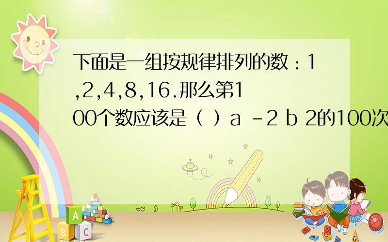 下面是一组按规律排列的数：1,2,4,8,16.那么第100个数应该是（ ）a -2 b 2的100次幂