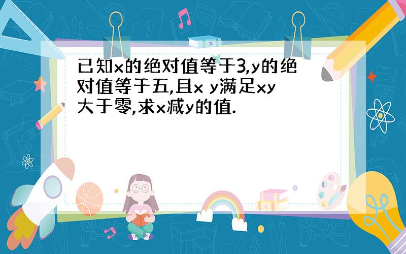 已知x的绝对值等于3,y的绝对值等于五,且x y满足xy大于零,求x减y的值.