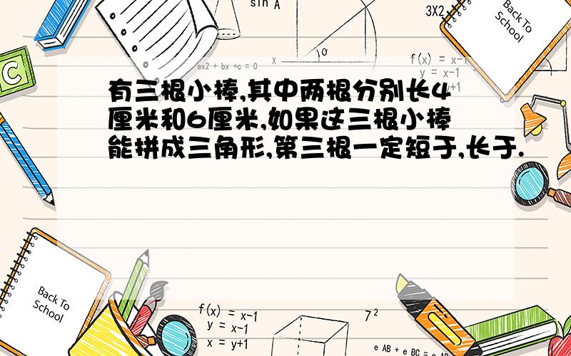 有三根小棒,其中两根分别长4厘米和6厘米,如果这三根小棒能拼成三角形,第三根一定短于,长于.