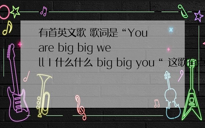 有首英文歌 歌词是“You are big big well I 什么什么 big big you“ 这歌有点慢 是什么