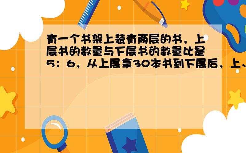 有一个书架上装有两层的书，上层书的数量与下层书的数量比是5：6，从上层拿30本书到下层后，上、下两层书数量之比为3：4，