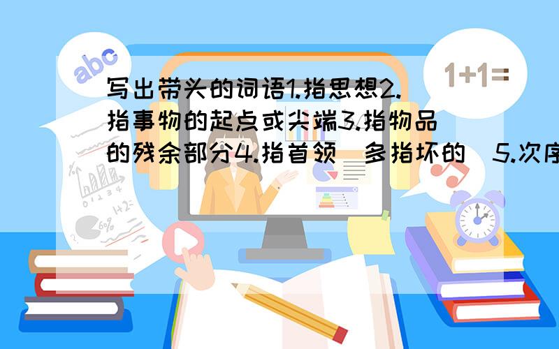 写出带头的词语1.指思想2.指事物的起点或尖端3.指物品的残余部分4.指首领（多指坏的）5.次序在前,第一6.指脑袋（