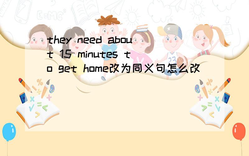 they need about 15 minutes to get home改为同义句怎么改