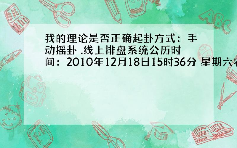 我的理论是否正确起卦方式：手动摇卦 .线上排盘系统公历时间：2010年12月18日15时36分 星期六农历时间：庚寅年十