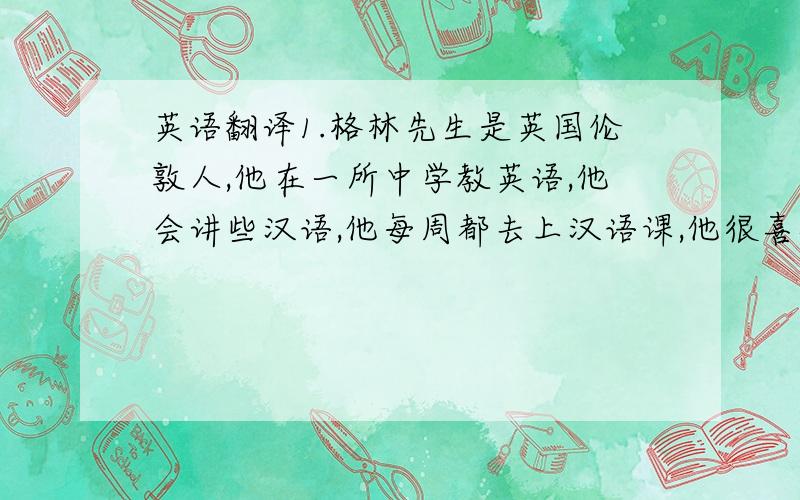 英语翻译1.格林先生是英国伦敦人,他在一所中学教英语,他会讲些汉语,他每周都去上汉语课,他很喜欢在中国工作.2.他有一个